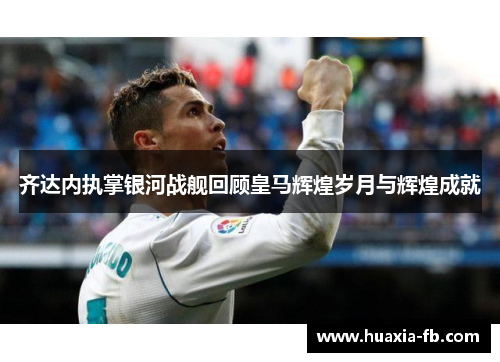 齐达内执掌银河战舰回顾皇马辉煌岁月与辉煌成就