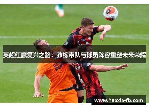 英超红魔复兴之路:教练带队与球员阵容重塑未来荣耀 英超红魔复兴之路:教练带队与球员阵容重塑未来荣耀