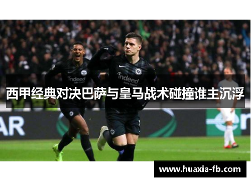 西甲经典对决巴萨与皇马战术碰撞谁主沉浮