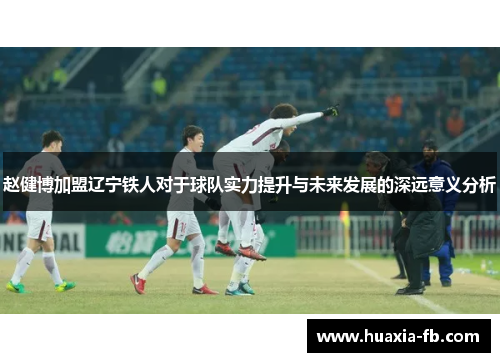 赵健博加盟辽宁铁人对于球队实力提升与未来发展的深远意义分析