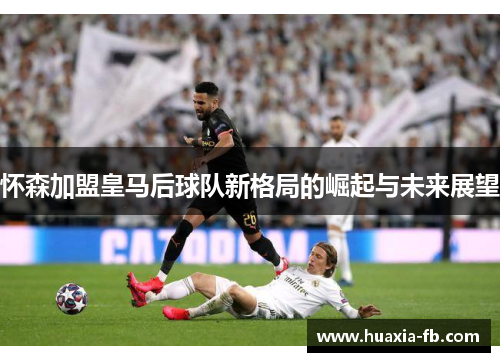 怀森加盟皇马后球队新格局的崛起与未来展望 怀森加盟皇马后球队新格局的崛起与未来展望