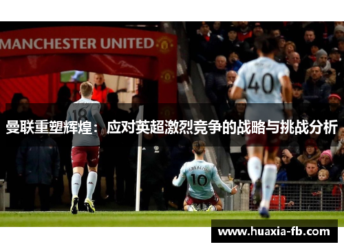 曼联重塑辉煌:应对英超激烈竞争的战略与挑战分析 曼联重塑辉煌:应对英超激烈竞争的战略与挑战分析