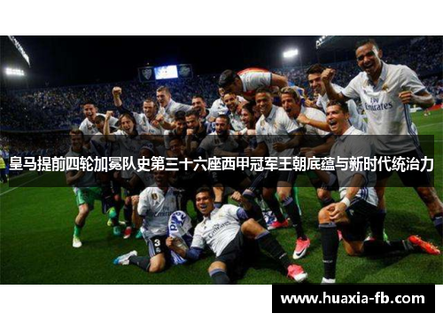 皇马提前四轮加冕队史第三十六座西甲冠军王朝底蕴与新时代统治力