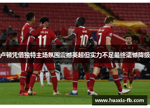 卢顿凭借独特主场氛围震撼英超但实力不足最终遗憾降级